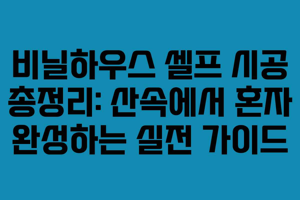 비닐하우스 셀프 시공 총정리: 산속에서 혼자 완성하는 실전 가이드