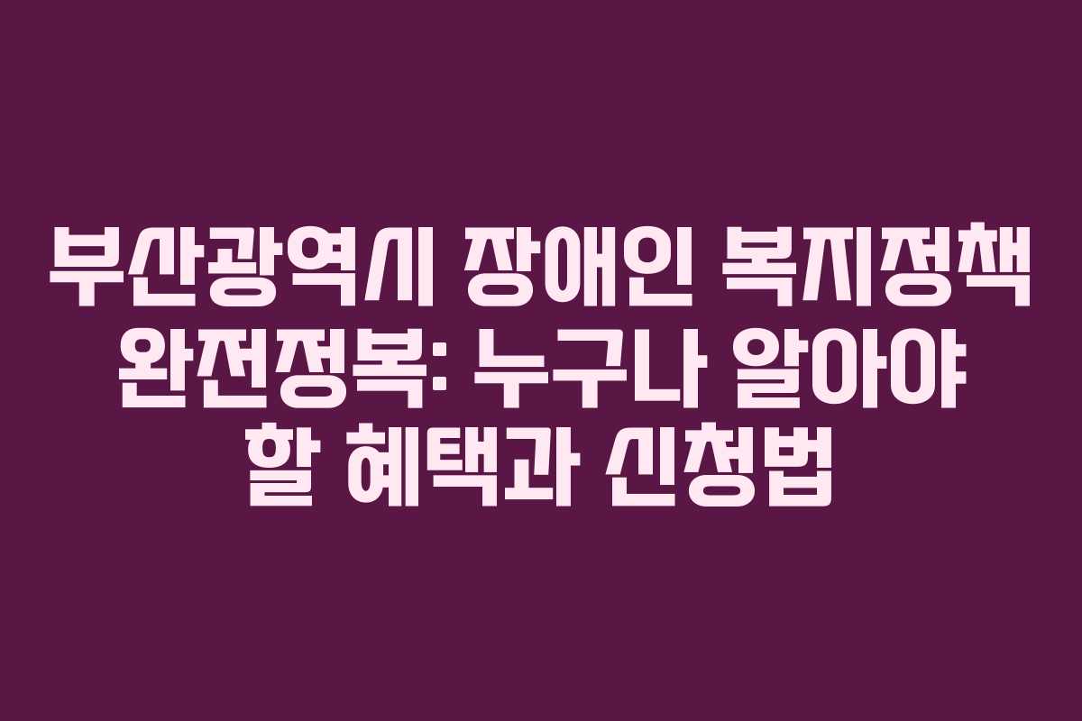 부산광역시 장애인 복지정책 완전정복: 누구나 알아야 할 혜택과 신청법