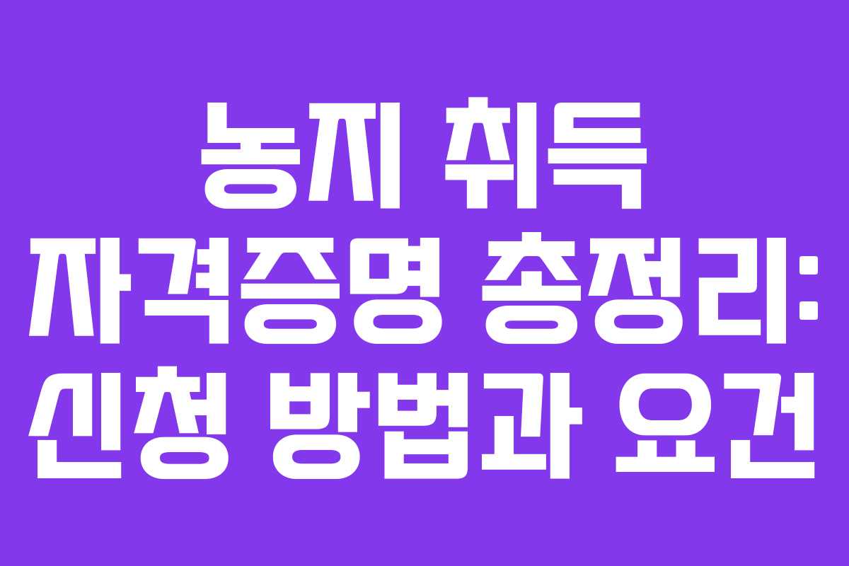 농지 취득 자격증명 총정리: 신청 방법과 요건