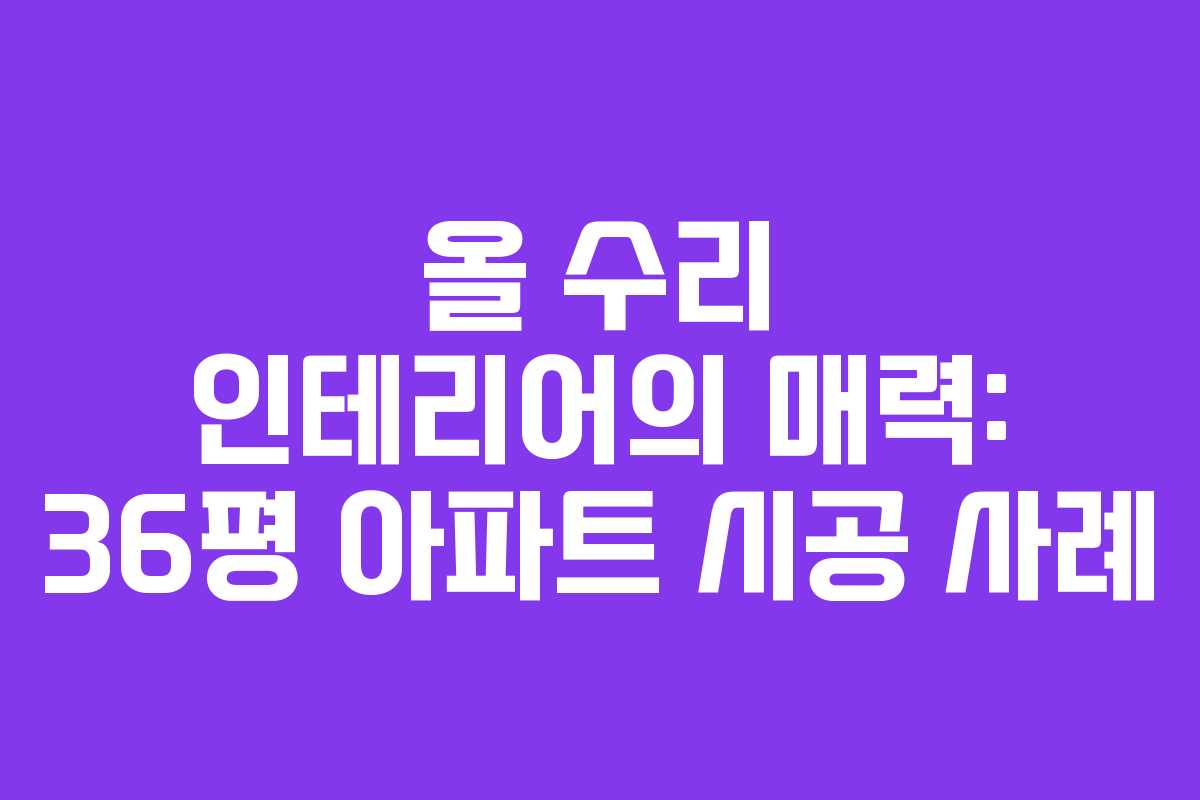 올 수리 인테리어의 매력: 36평 아파트 시공 사례 올 수리 인테리어의 매력: 36평 아파트 시공 사례