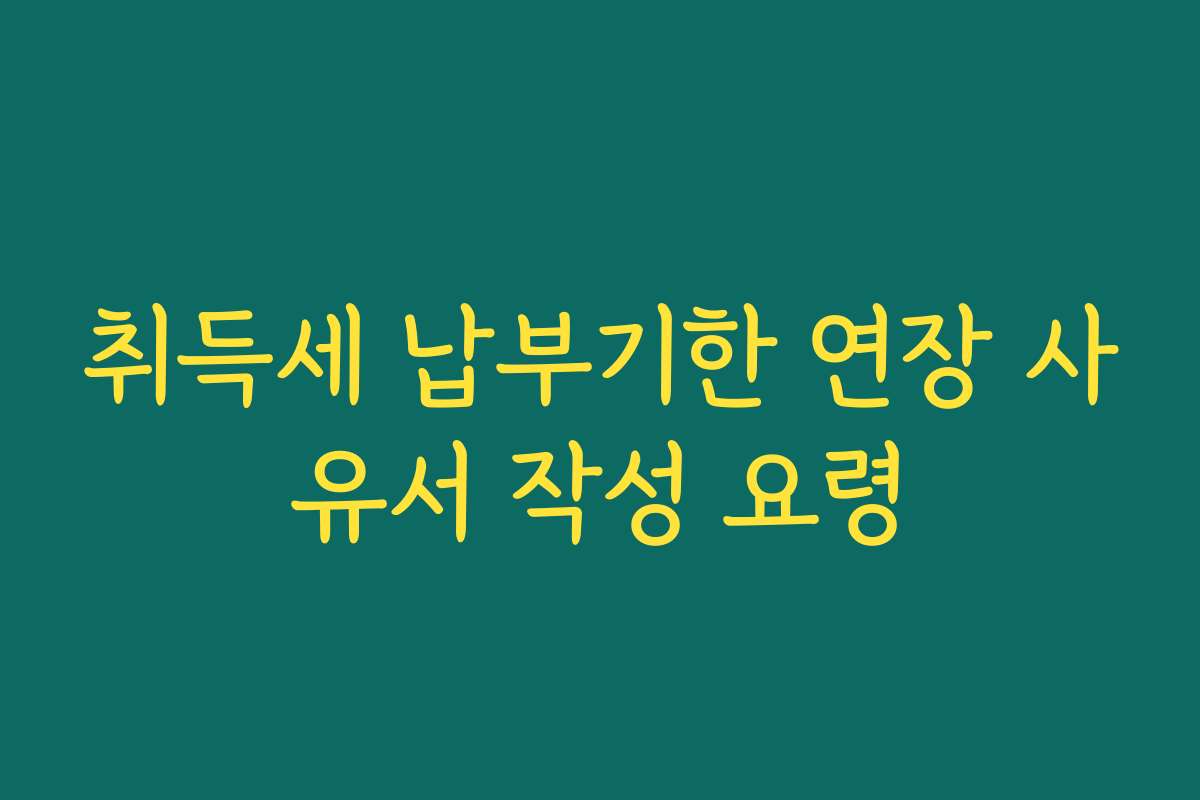 취득세 납부기한 연장 사유서 작성 요령