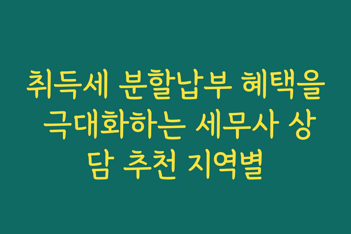 취득세 분할납부 혜택을 극대화하는 세무사 상담 추천 지역별