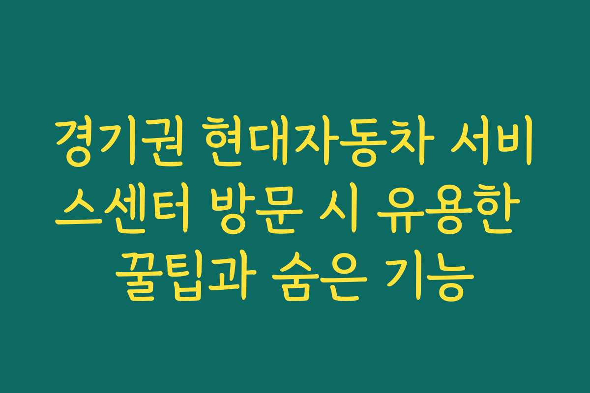 경기권 현대자동차 서비스센터 방문 시 유용한 꿀팁과 숨은 기능