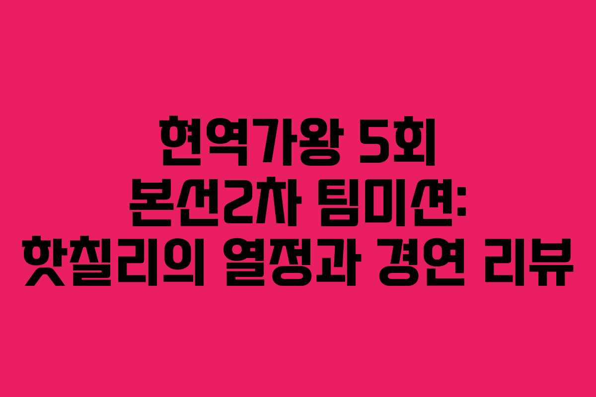 현역가왕 5회 본선2차 팀미션: 핫칠리의 열정과 경연 리뷰