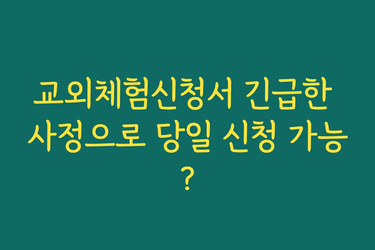 교외체험신청서 긴급한 사정으로 당일 신청 가능?