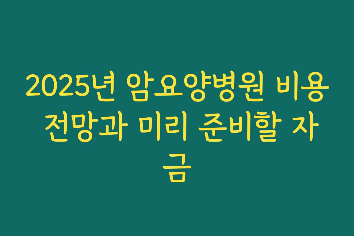 2025년 암요양병원 비용 전망과 미리 준비할 자금