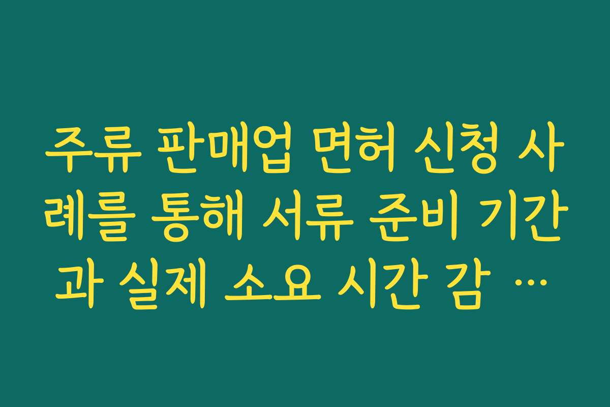 주류 판매업 면허 신청 사례를 통해 서류 준비 기간과 실제 소요 시간 감 잡는 방법