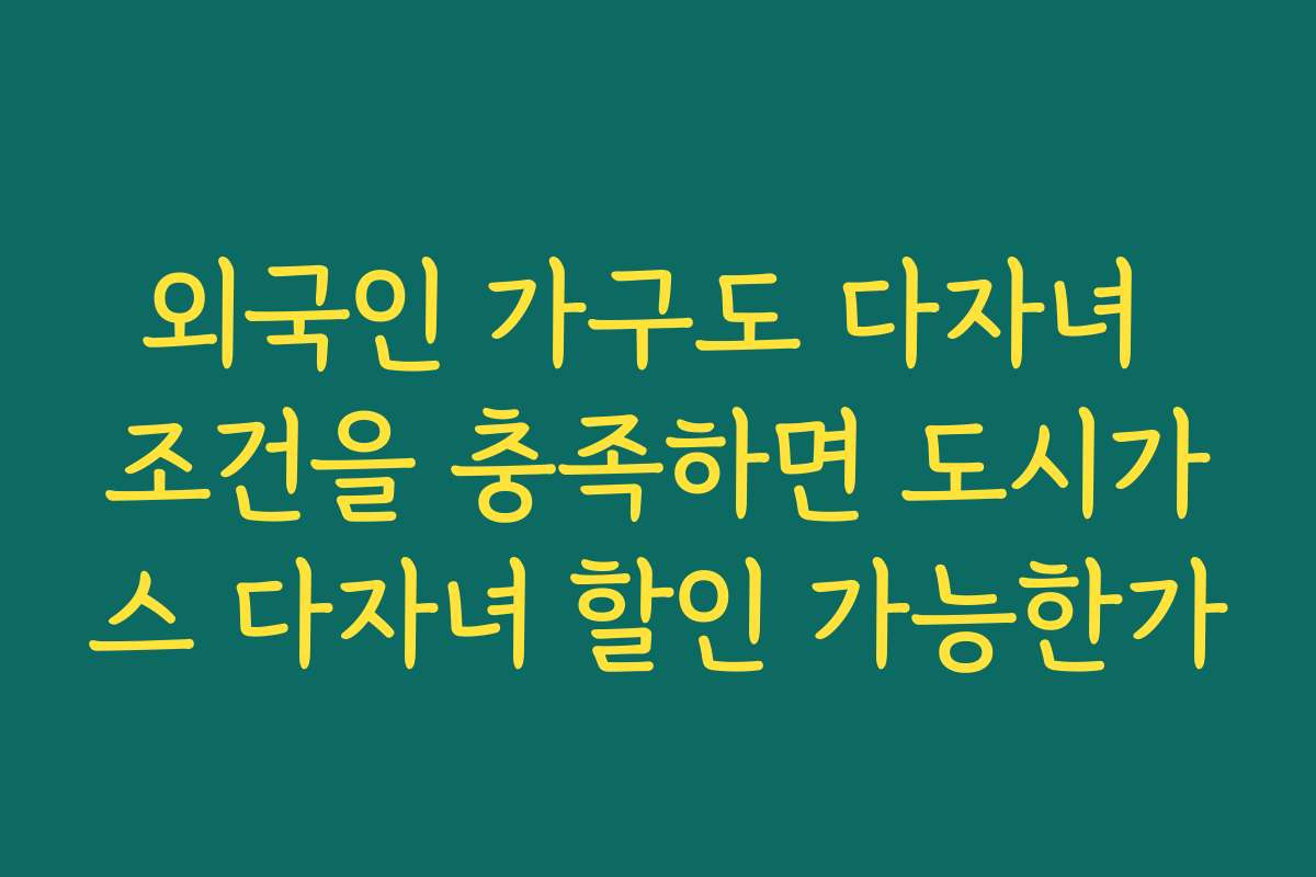 외국인 가구도 다자녀 조건을 충족하면 도시가스 다자녀 할인 가능한가