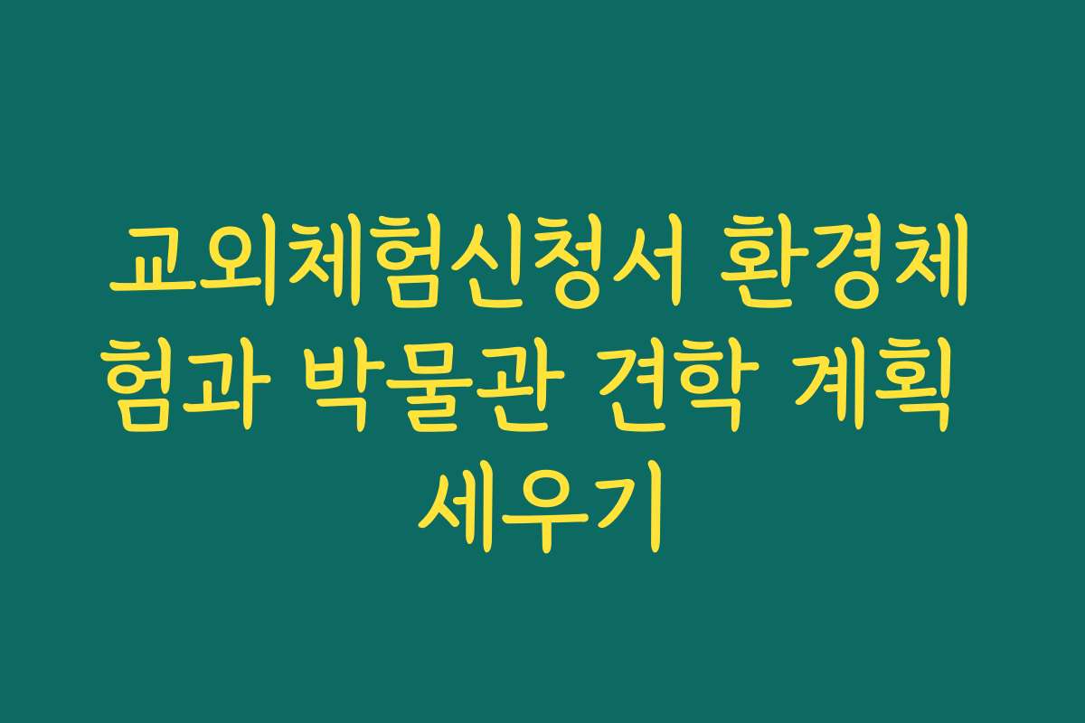 교외체험신청서 환경체험과 박물관 견학 계획 세우기
