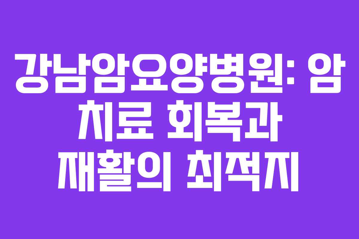 강남암요양병원: 암 치료 회복과 재활의 최적지
