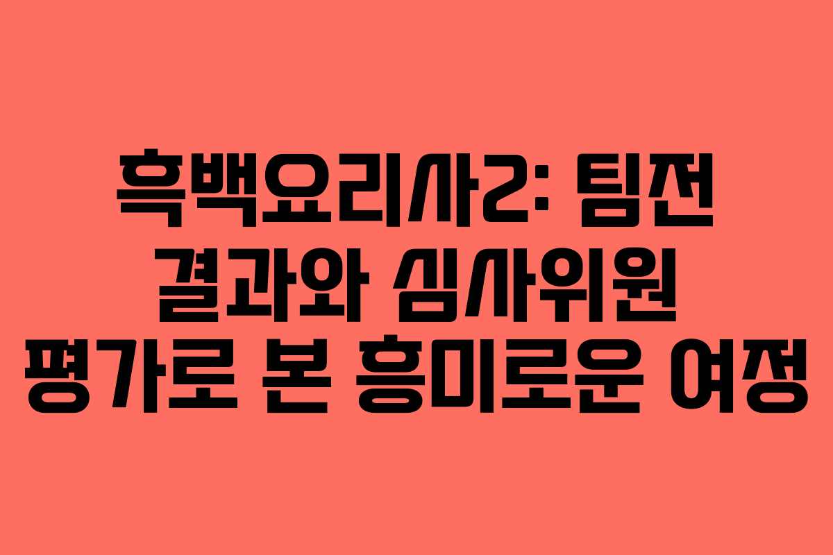 흑백요리사2: 팀전 결과와 심사위원 평가로 본 흥미로운 여정