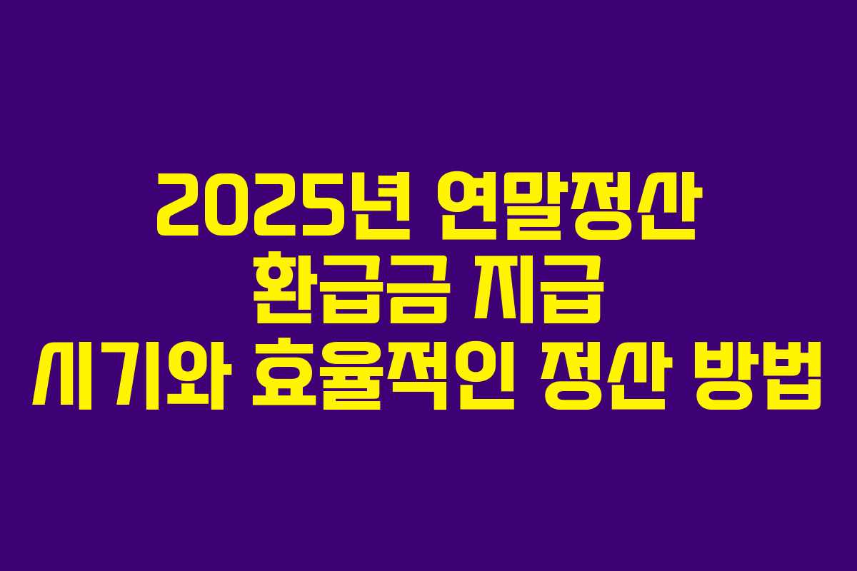 2025년 연말정산 환급금 지급 시기와 효율적인 정산 방법