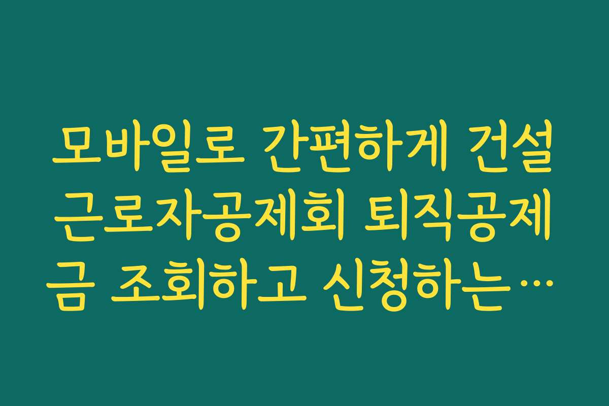 모바일로 간편하게 건설근로자공제회 퇴직공제금 조회하고 신청하는 방법