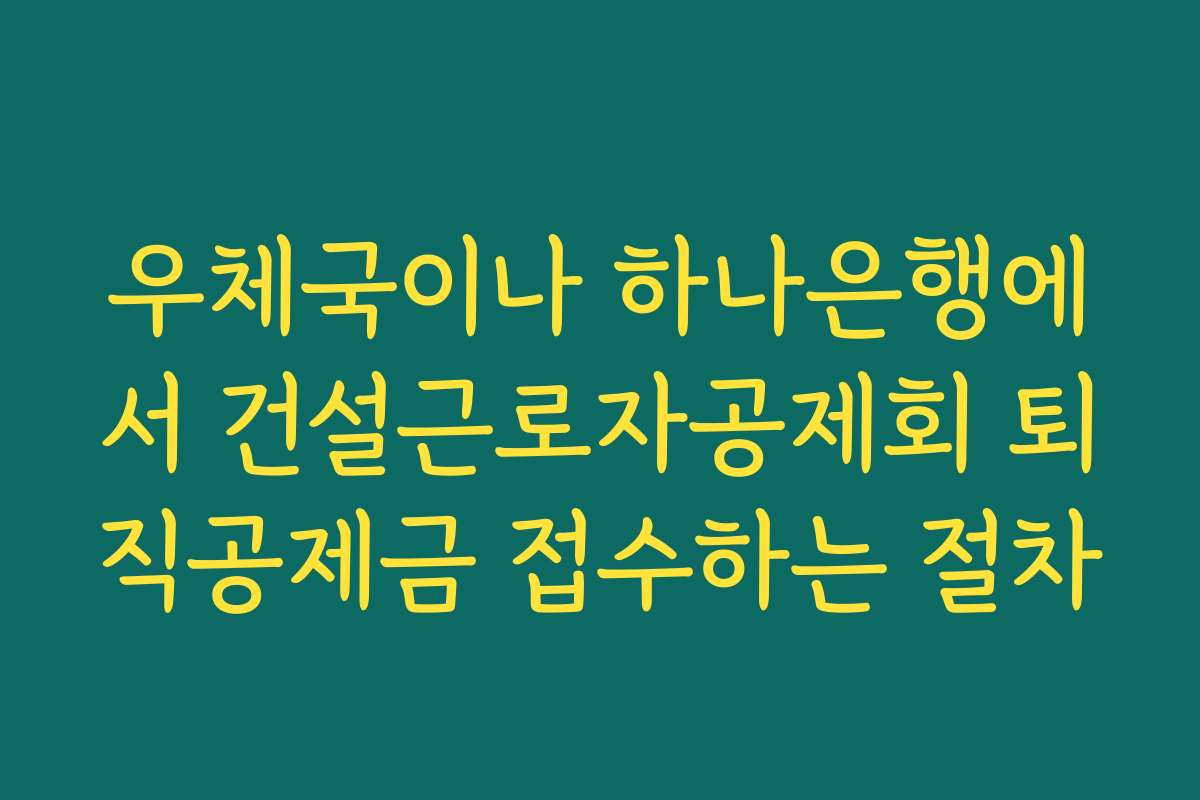 우체국이나 하나은행에서 건설근로자공제회 퇴직공제금 접수하는 절차