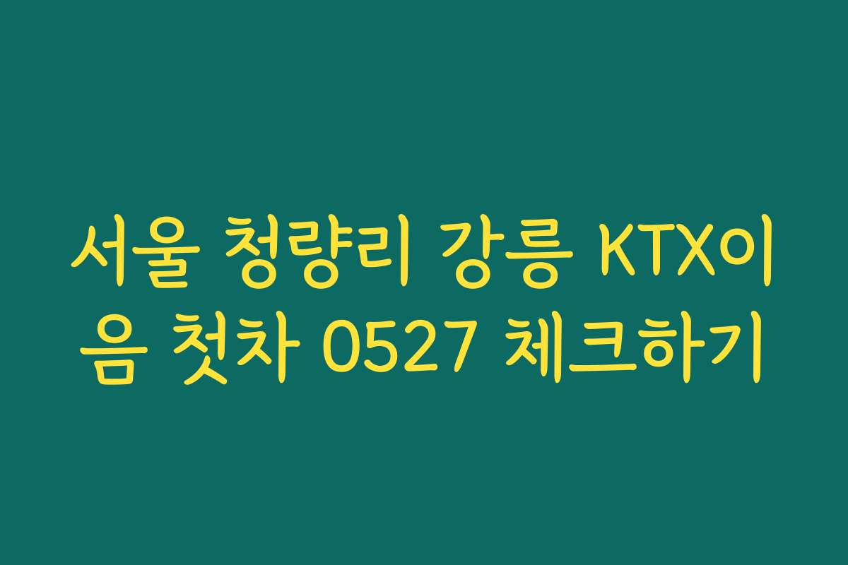 서울 청량리 강릉 KTX이음 첫차 0527 체크하기