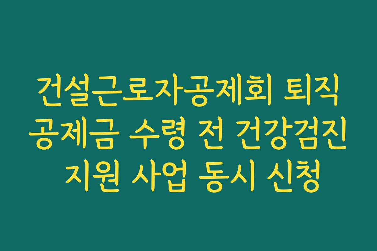 건설근로자공제회 퇴직공제금 수령 전 건강검진 지원 사업 동시 신청