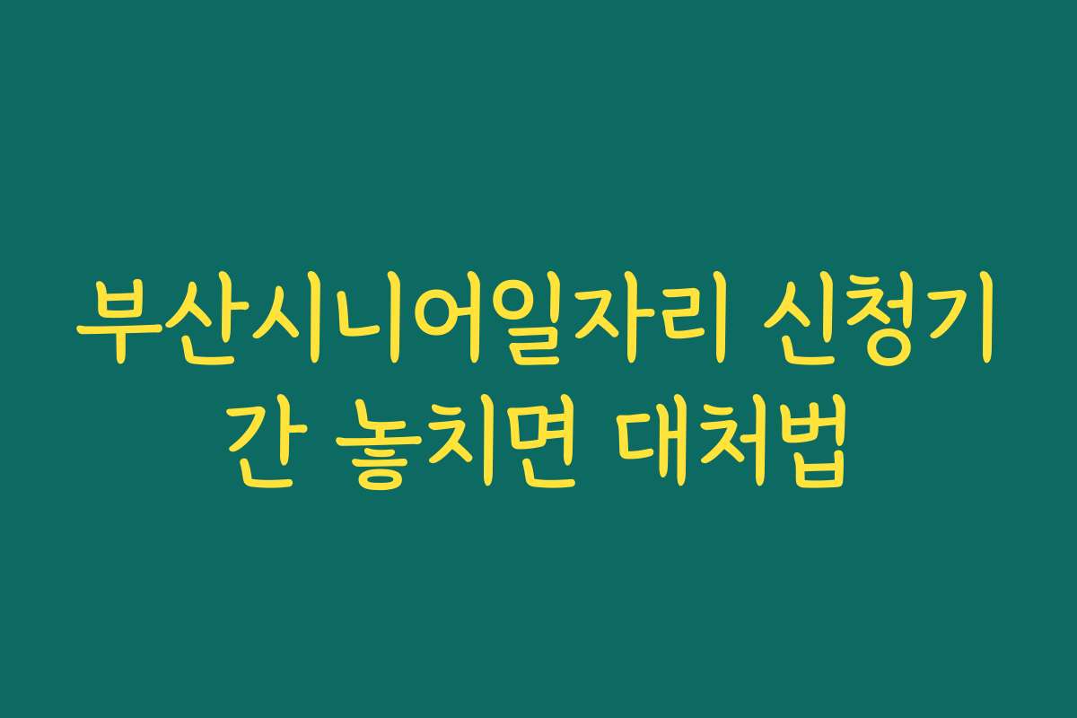 부산시니어일자리 신청기간 놓치면 대처법
