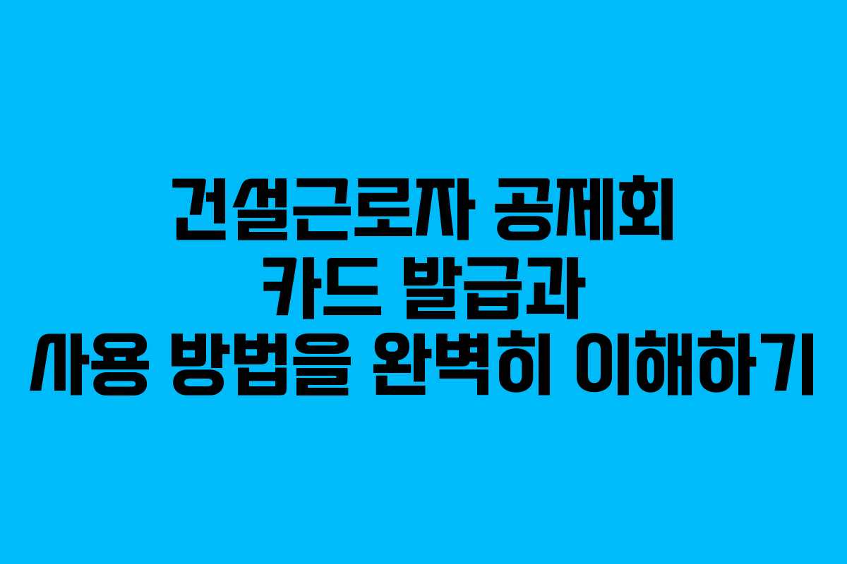건설근로자 공제회 카드 발급과 사용 방법을 완벽히 이해하기