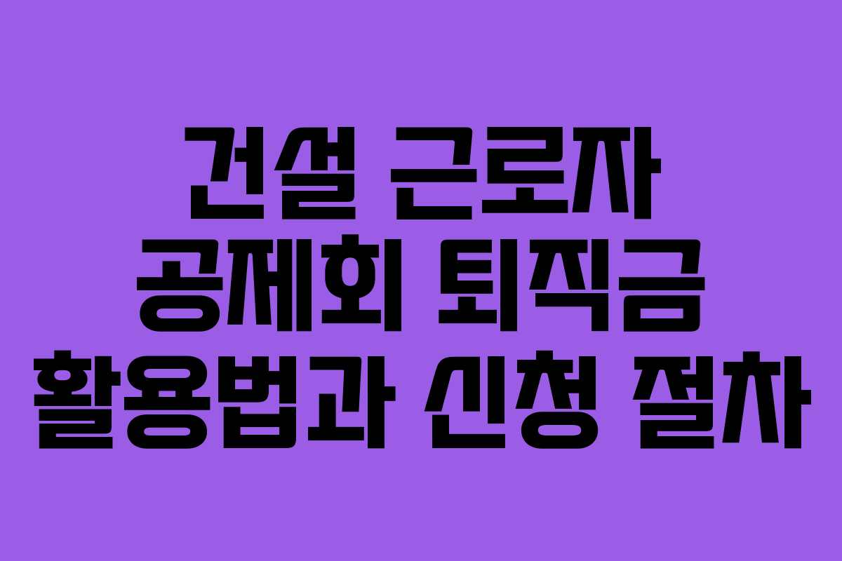 건설 근로자 공제회 퇴직금 활용법과 신청 절차