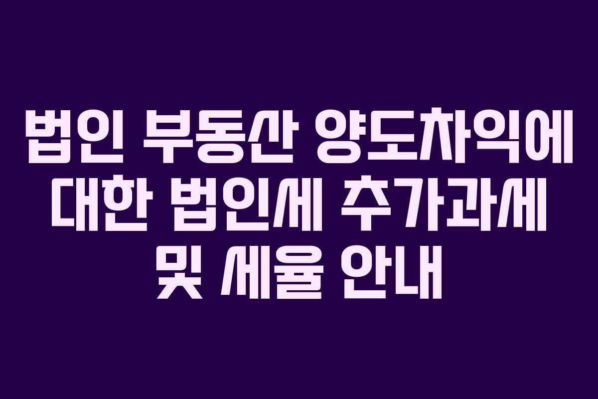 법인 부동산 양도차익에 대한 법인세 추가과세 및 세율 안내