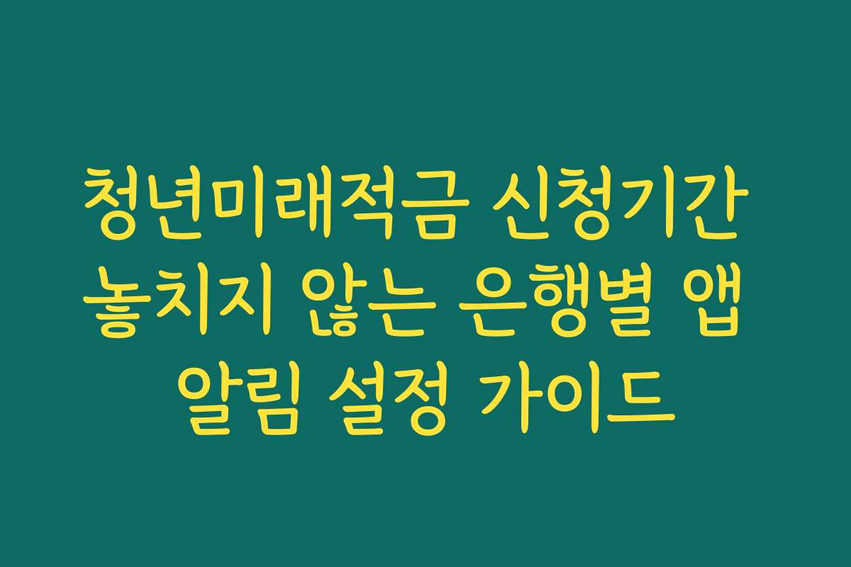 청년미래적금 신청기간 놓치지 않는 은행별 앱 알림 설정 가이드