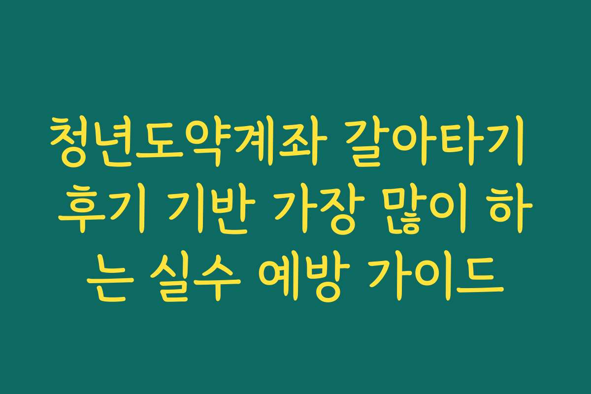 청년도약계좌 갈아타기 후기 기반 가장 많이 하는 실수 예방 가이드
