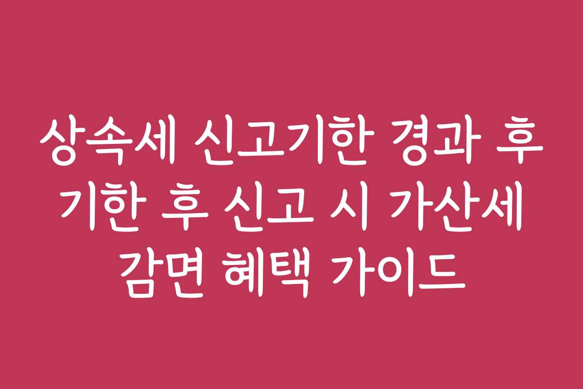상속세 신고기한 경과 후 기한 후 신고 시 가산세 감면 혜택 가이드