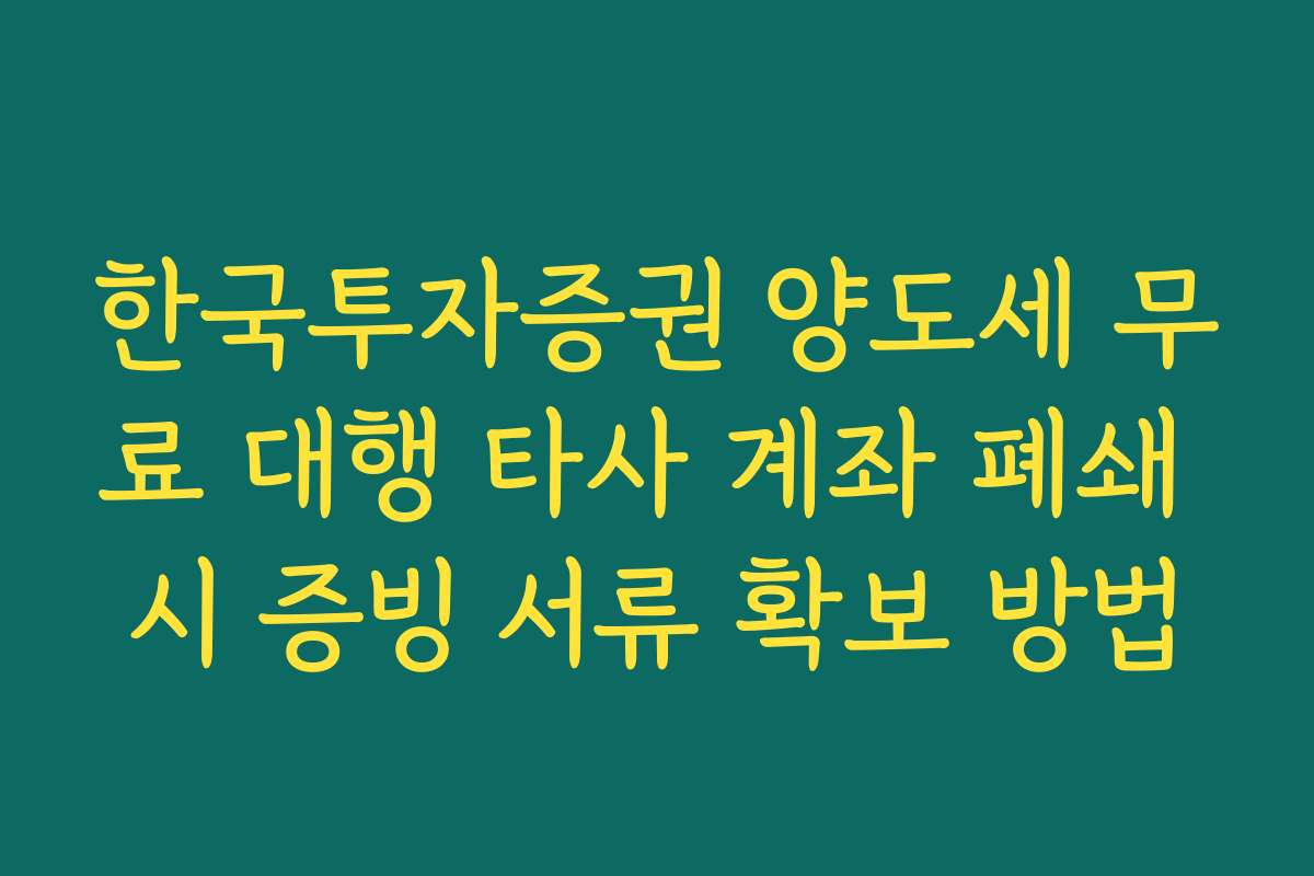 한국투자증권 양도세 무료 대행 타사 계좌 폐쇄 시 증빙 서류 확보 방법