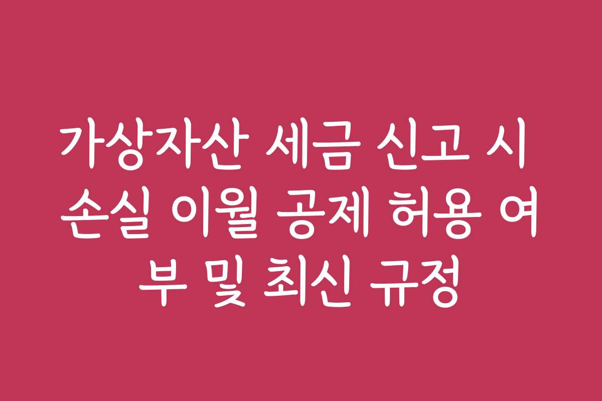 가상자산 세금 신고 시 손실 이월 공제 허용 여부 및 최신 규정