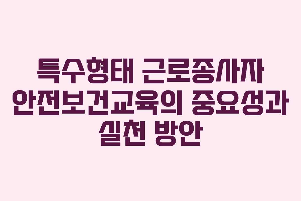 특수형태 근로종사자 안전보건교육의 중요성과 실천 방안