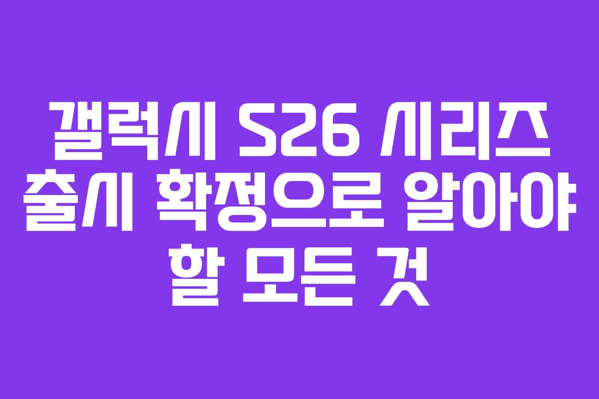 갤럭시 S26 시리즈 출시 확정으로 알아야 할 모든 것