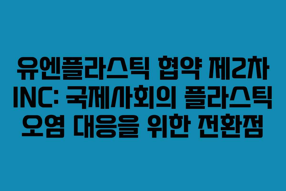 유엔플라스틱 협약 제2차 INC: 국제사회의 플라스틱 오염 대응을 위한 전환점