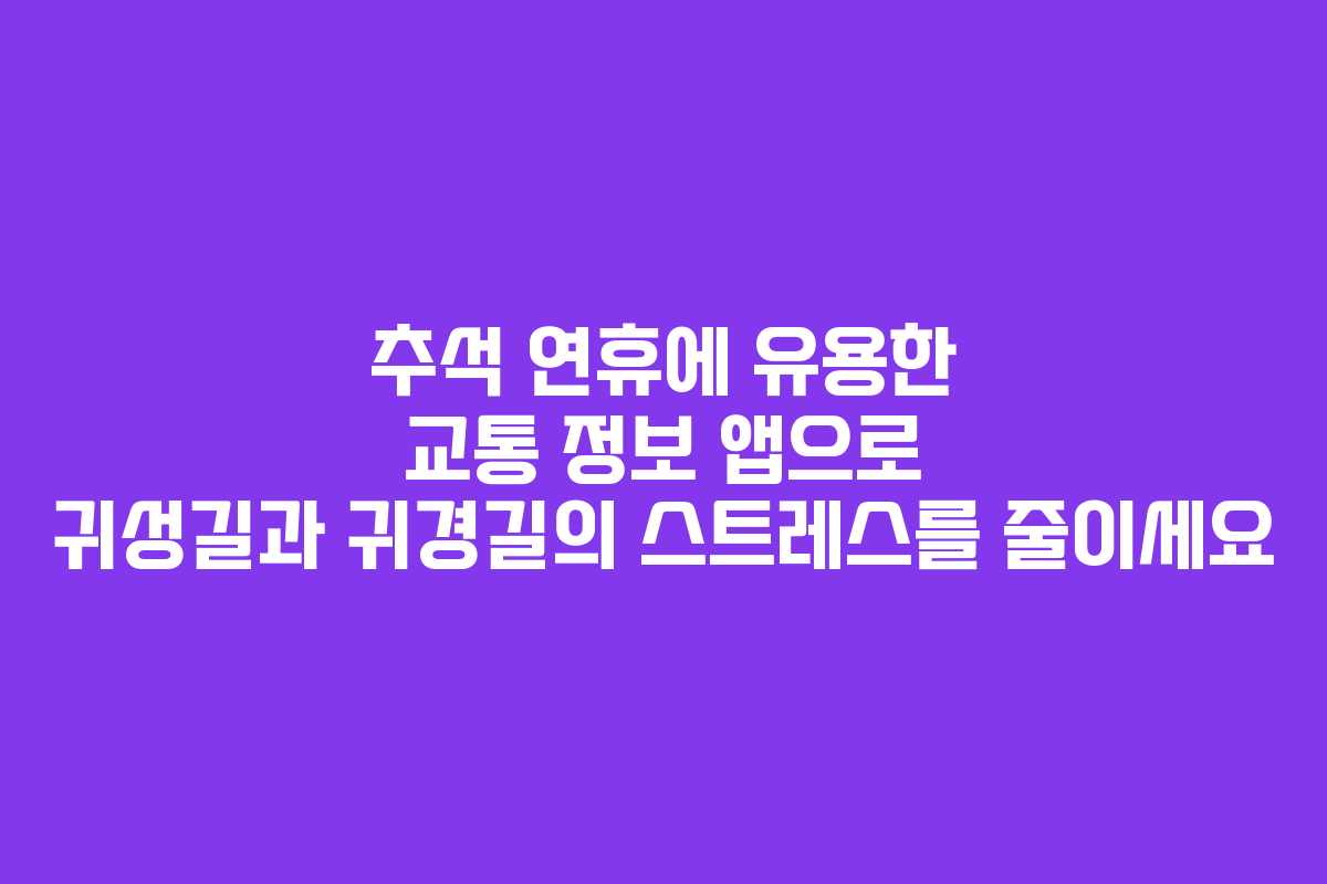 추석 연휴에 유용한 교통 정보 앱으로 귀성길과 귀경길의 스트레스를 줄이세요