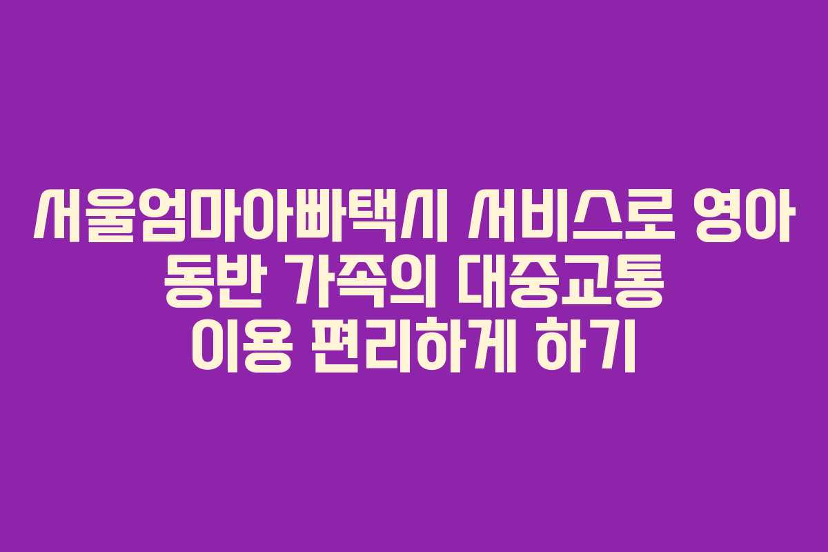 서울엄마아빠택시 서비스로 영아 동반 가족의 대중교통 이용 편리하게 하기