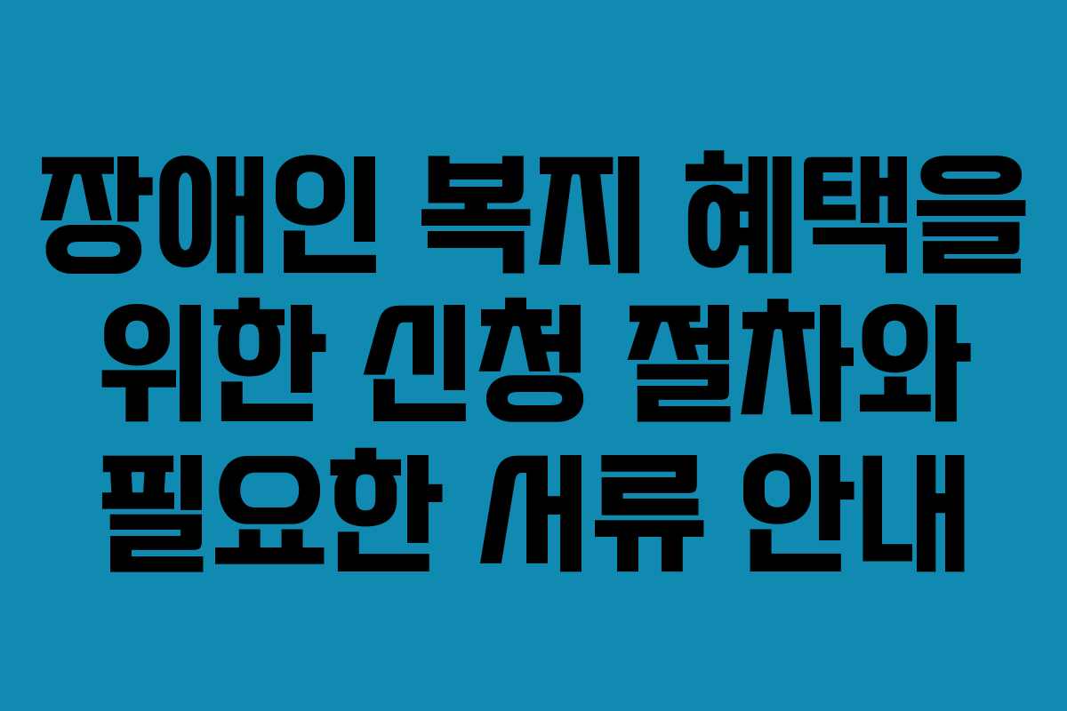 장애인 복지 혜택을 위한 신청 절차와 필요한 서류 안내