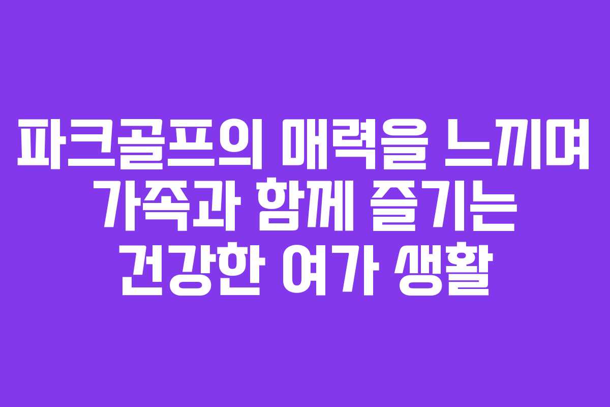 파크골프의 매력을 느끼며 가족과 함께 즐기는 건강한 여가 생활