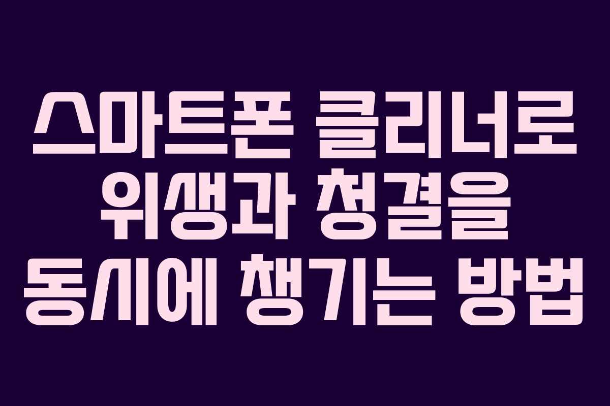 스마트폰 클리너로 위생과 청결을 동시에 챙기는 방법
