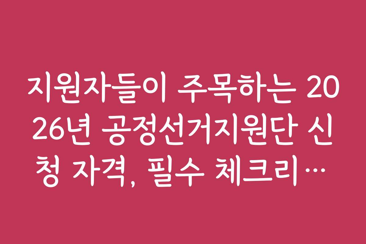 지원자들이 주목하는 2026년 공정선거지원단 신청 자격, 필수 체크리스트