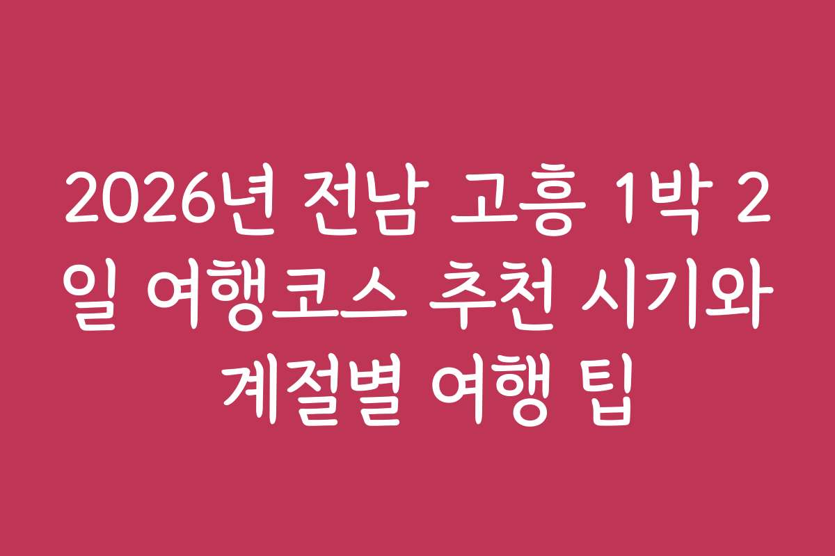 2026년 전남 고흥 1박 2일 여행코스 추천 시기와 계절별 여행 팁
