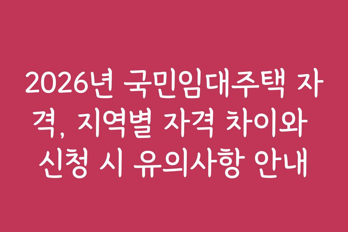 2026년 국민임대주택 자격, 지역별 자격 차이와 신청 시 유의사항 안내