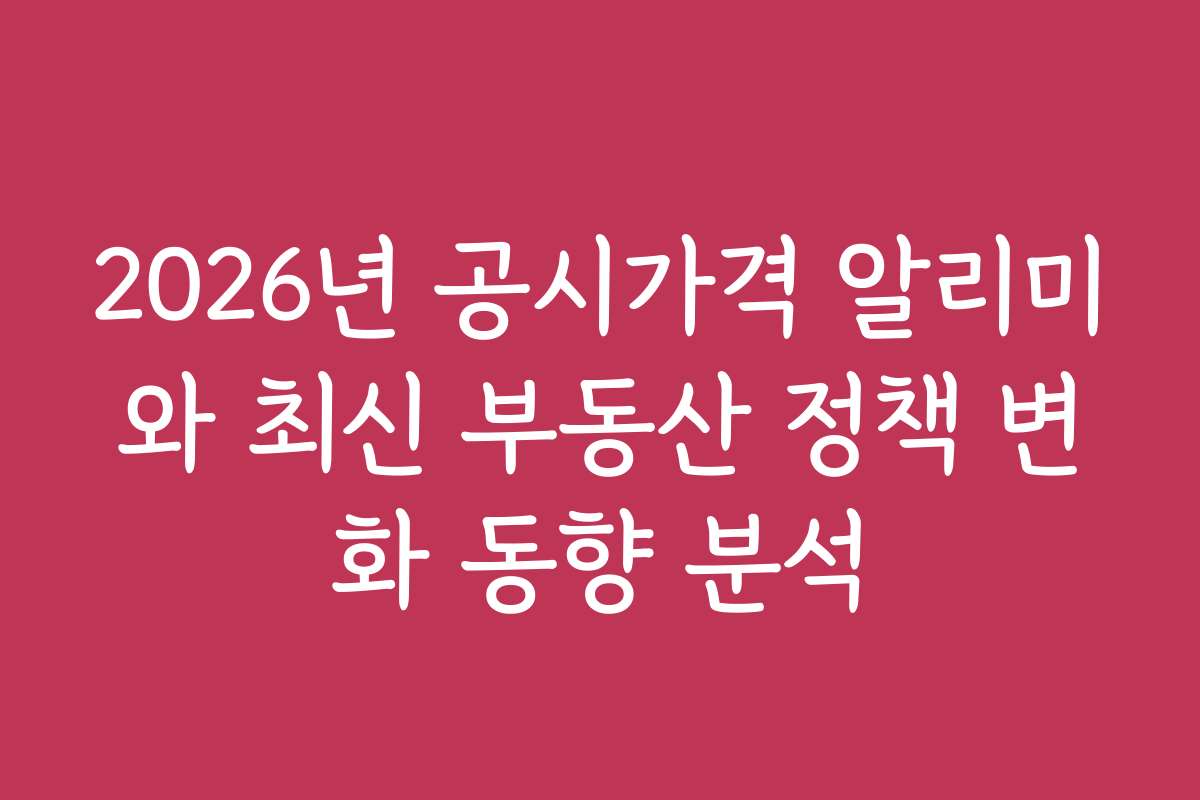 2026년 공시가격 알리미와 최신 부동산 정책 변화 동향 분석