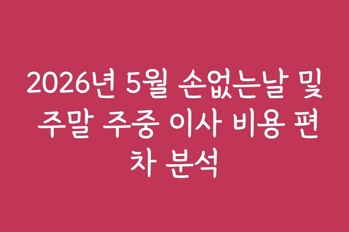 2026년 5월 손없는날 및 주말 주중 이사 비용 편차 분석