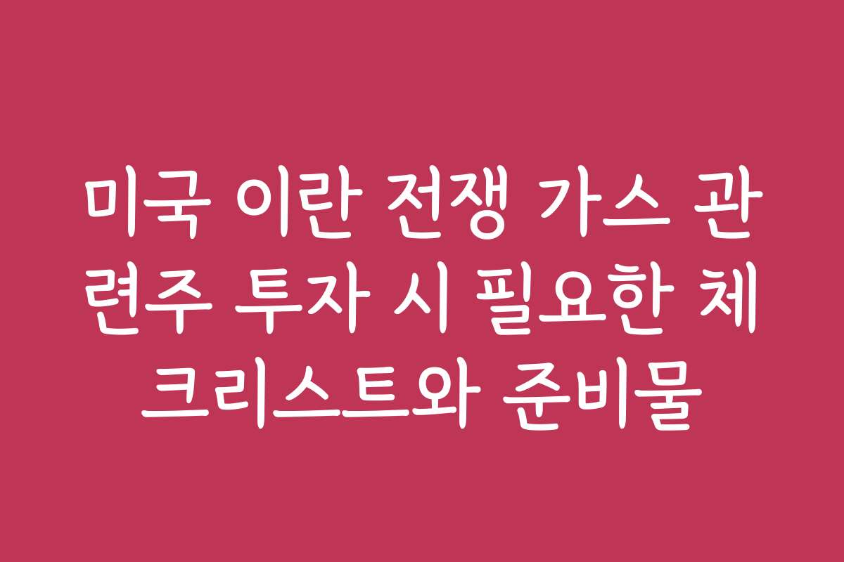 미국 이란 전쟁 가스 관련주 투자 시 필요한 체크리스트와 준비물