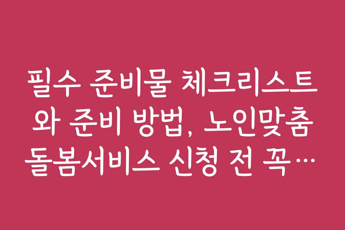 필수 준비물 체크리스트와 준비 방법, 노인맞춤돌봄서비스 신청 전 꼭 보기