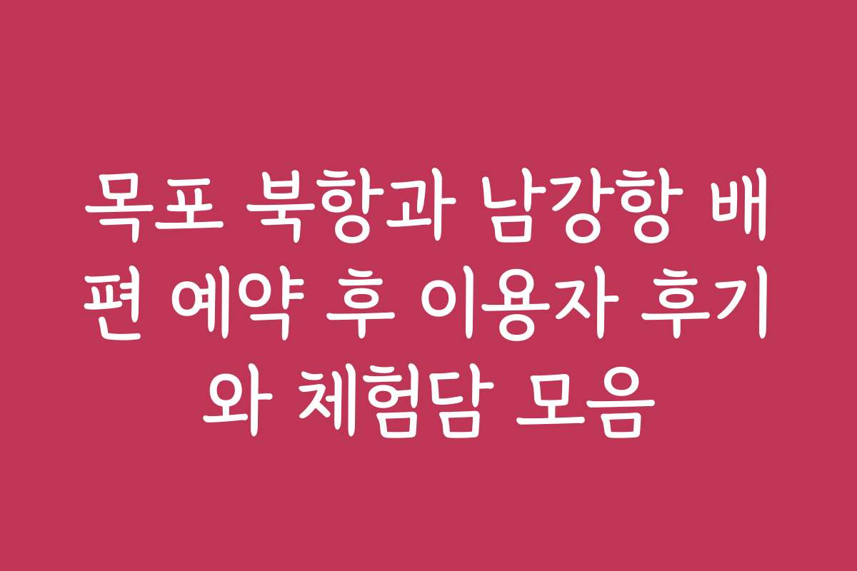 목포 북항과 남강항 배편 예약 후 이용자 후기와 체험담 모음