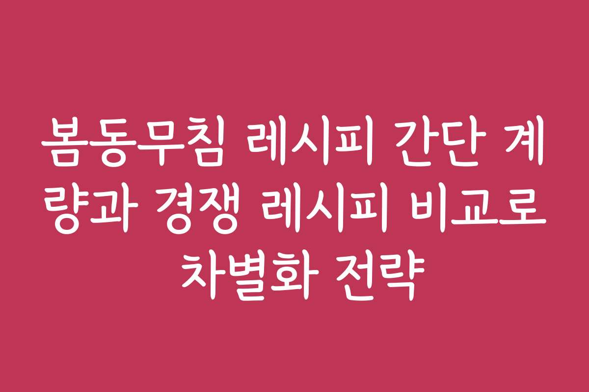봄동무침 레시피 간단 계량과 경쟁 레시피 비교로 차별화 전략