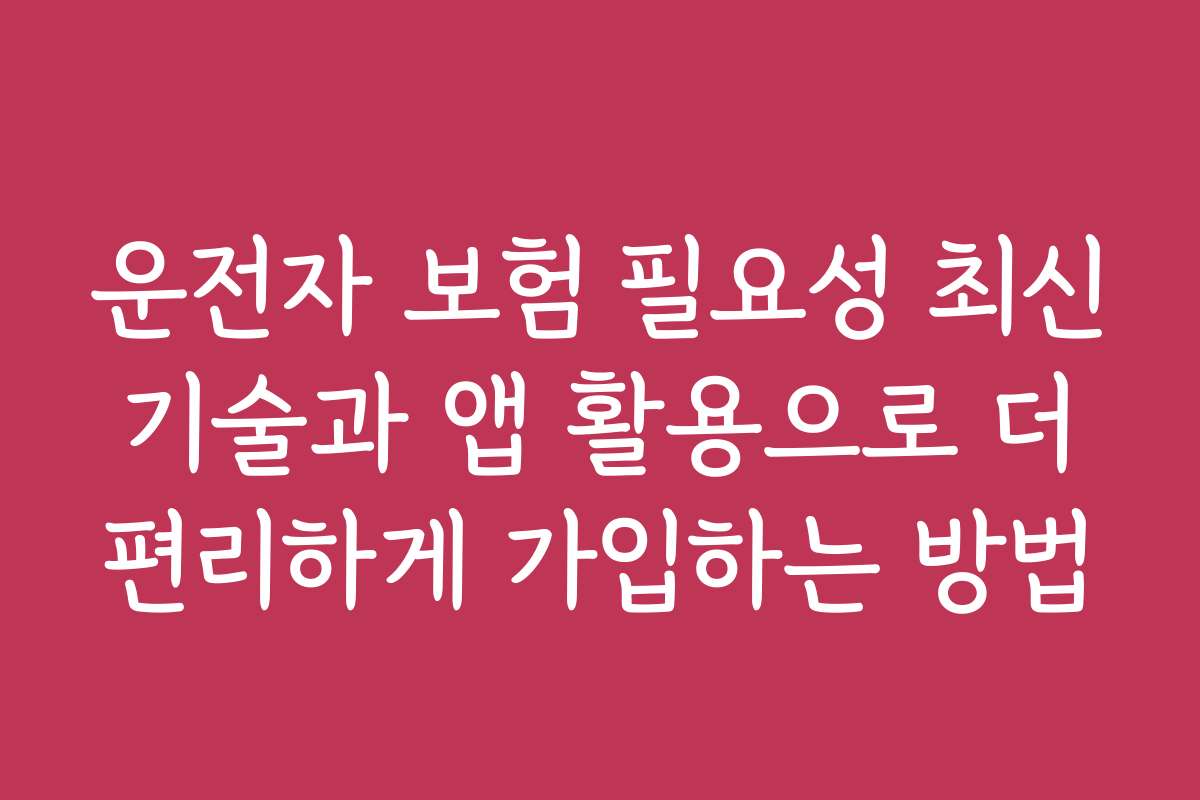 운전자 보험 필요성 최신 기술과 앱 활용으로 더 편리하게 가입하는 방법