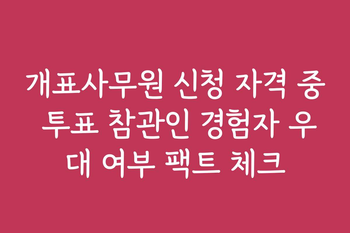 개표사무원 신청 자격 중 투표 참관인 경험자 우대 여부 팩트 체크