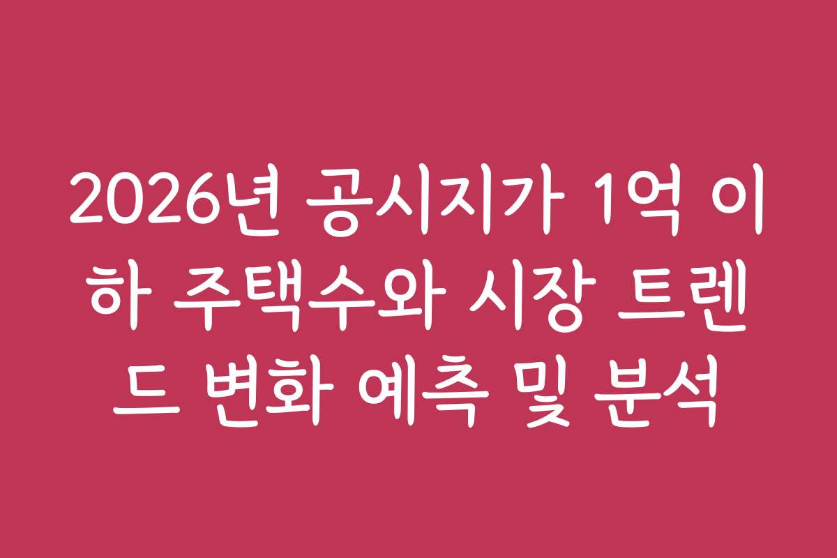 2026년 공시지가 1억 이하 주택수와 시장 트렌드 변화 예측 및 분석