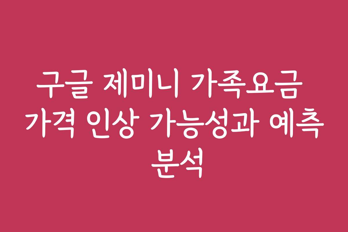 구글 제미니 가족요금 가격 인상 가능성과 예측 분석